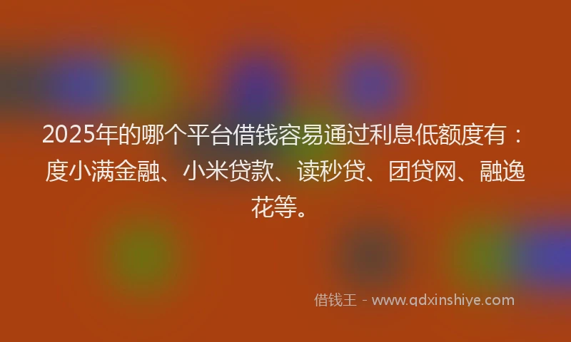 2025年的哪个平台借钱容易通过利息低额度有：度小满金融、小米贷款、读秒贷、团贷网、融逸花等。