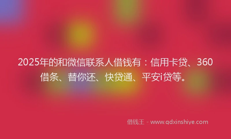 2025年的和微信联系人借钱有：信用卡贷、360借条、替你还、快贷通、平安i贷等。