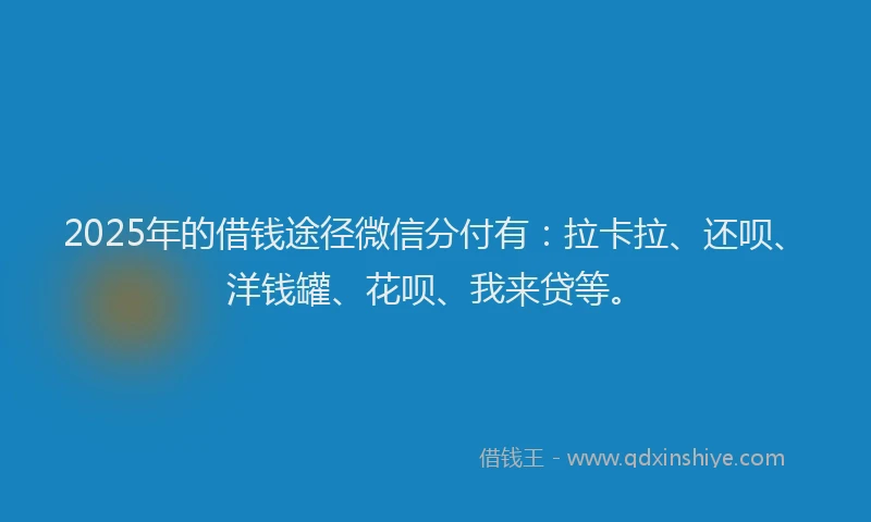 2025年的借钱途径微信分付有：拉卡拉、还呗、洋钱罐、花呗、我来贷等。