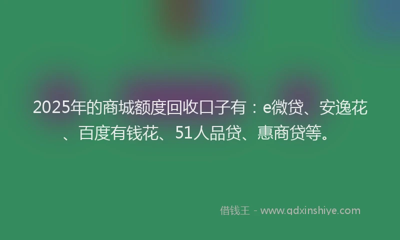 2025年的商城额度回收口子有：e微贷、安逸花、百度有钱花、51人品贷、惠商贷等。