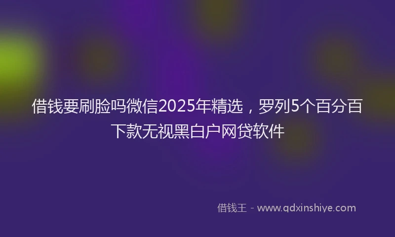 借钱要刷脸吗微信2025年精选，罗列5个百分百下款无视黑白户网贷软件