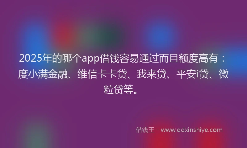 2025年的哪个app借钱容易通过而且额度高有：度小满金融、维信卡卡贷、我来贷、平安i贷、微粒贷等。