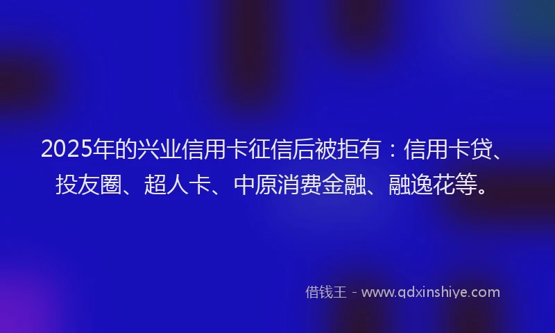 2025年的兴业信用卡征信后被拒有：信用卡贷、投友圈、超人卡、中原消费金融、融逸花等。