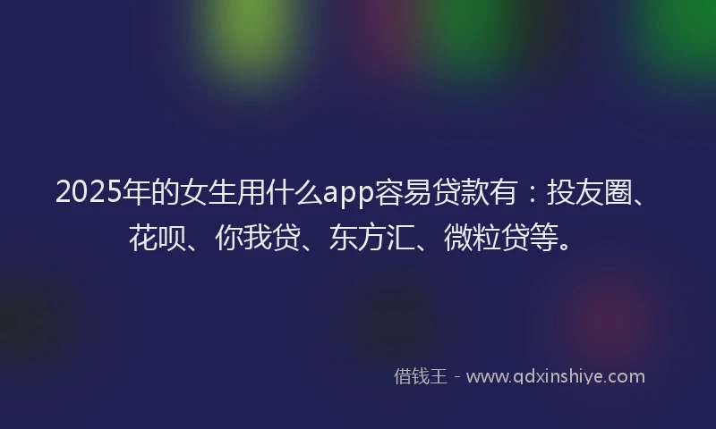 2025年的女生用什么app容易贷款有：投友圈、花呗、你我贷、东方汇、微粒贷等。