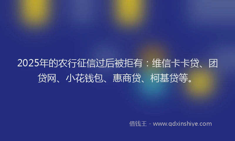 2025年的农行征信过后被拒有：维信卡卡贷、团贷网、小花钱包、惠商贷、柯基贷等。