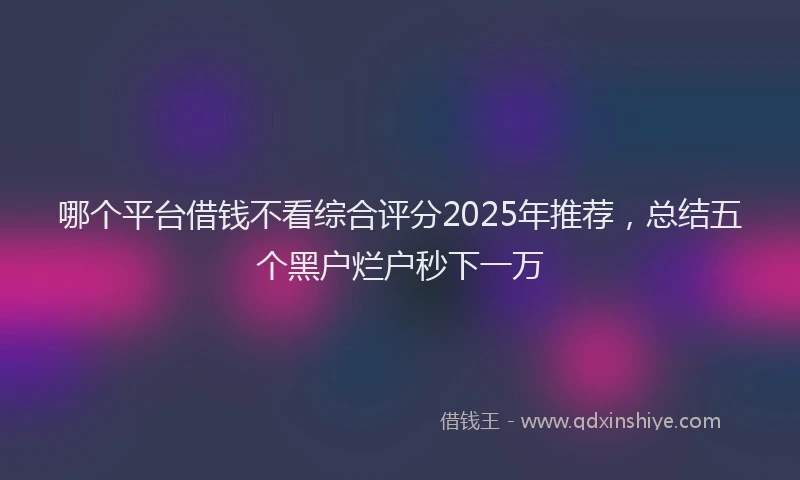 哪个平台借钱不看综合评分2025年推荐，总结五个黑户烂户秒下一万