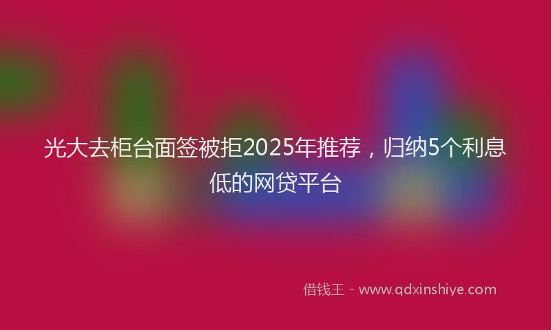 光大去柜台面签被拒2025年推荐，归纳5个利息低的网贷平台