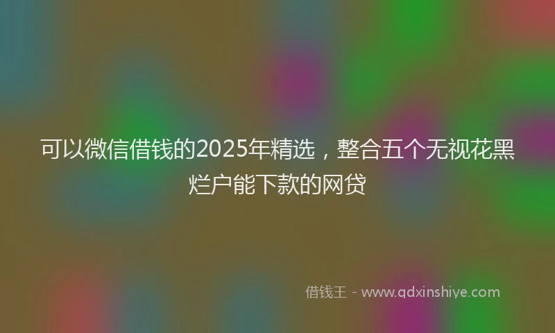 可以微信借钱的2025年精选，整合五个无视花黑烂户能下款的网贷