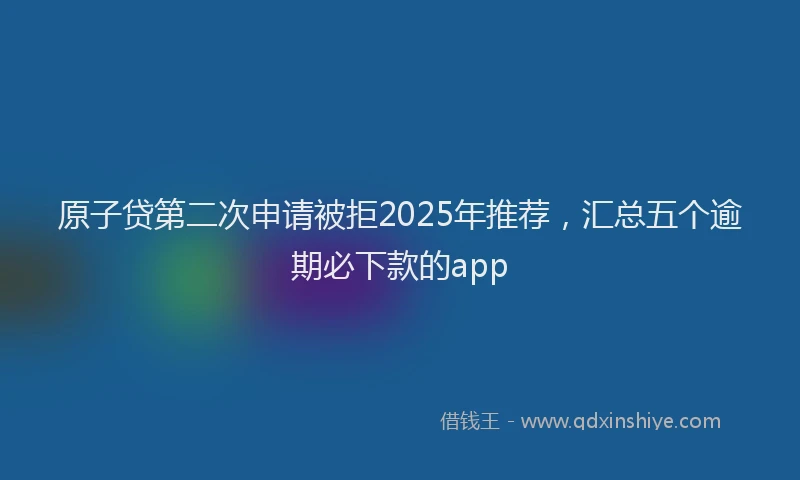 原子贷第二次申请被拒2025年推荐，汇总五个逾期必下款的app