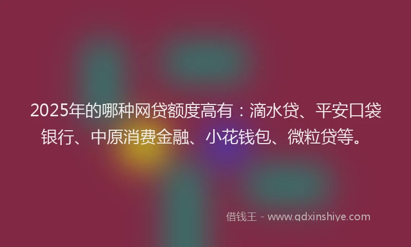 2025年的哪种网贷额度高有：滴水贷、平安口袋银行、中原消费金融、小花钱包、微粒贷等。