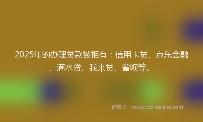 2025年的办理贷款被拒有：信用卡贷、京东金融、滴水贷、我来贷、省呗等。