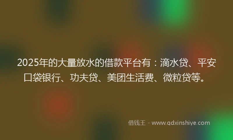 2025年的大量放水的借款平台有：滴水贷、平安口袋银行、功夫贷、美团生活费、微粒贷等。