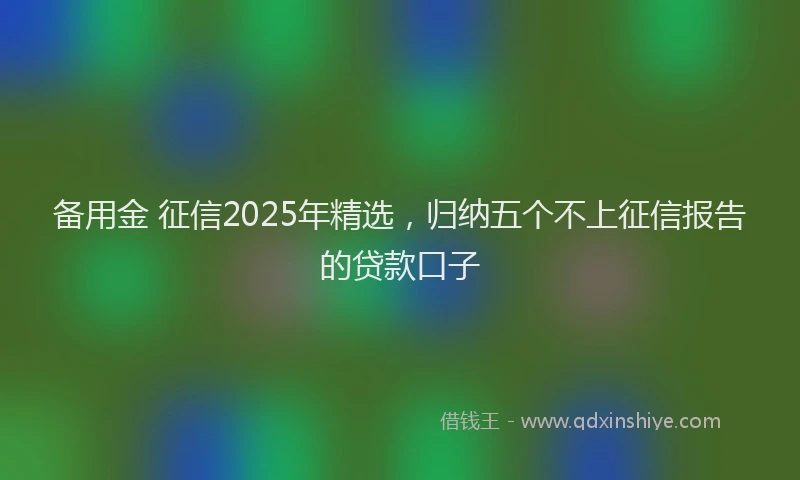 备用金 征信2025年精选，归纳五个不上征信报告的贷款口子