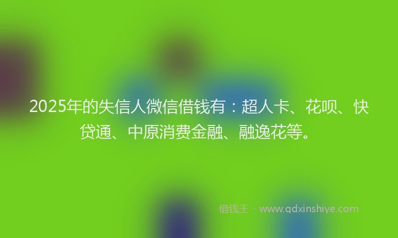 2025年的失信人微信借钱有：超人卡、花呗、快贷通、中原消费金融、融逸花等。