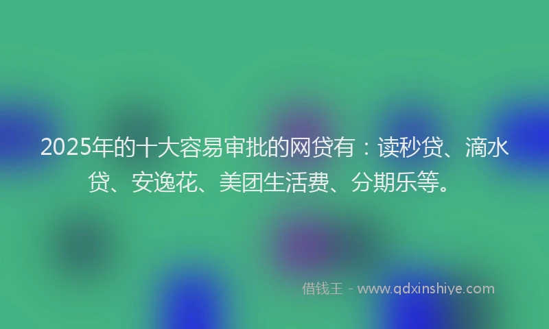 2025年的十大容易审批的网贷有：读秒贷、滴水贷、安逸花、美团生活费、分期乐等。