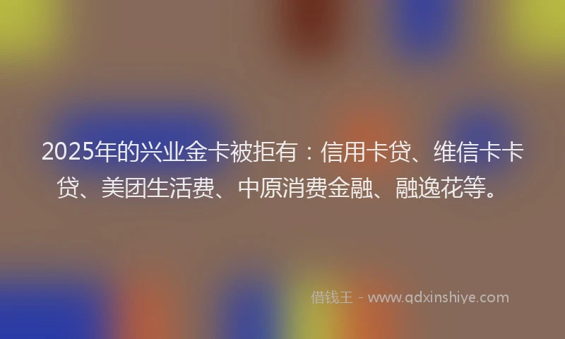 2025年的兴业金卡被拒有：信用卡贷、维信卡卡贷、美团生活费、中原消费金融、融逸花等。