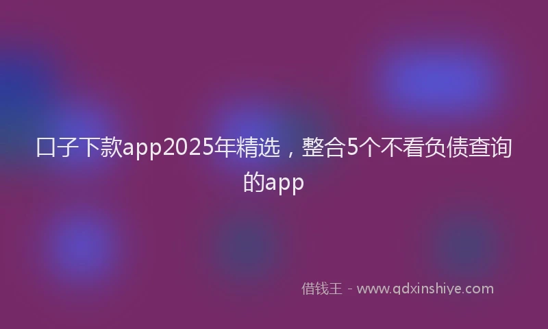 口子下款app2025年精选，整合5个不看负债查询的app