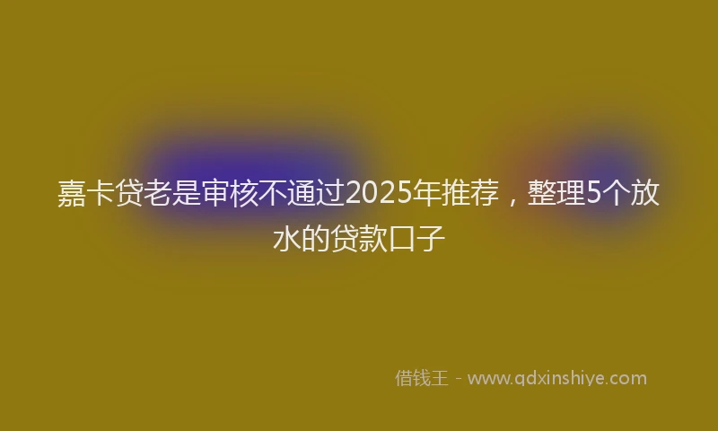 嘉卡贷老是审核不通过2025年推荐，整理5个放水的贷款口子