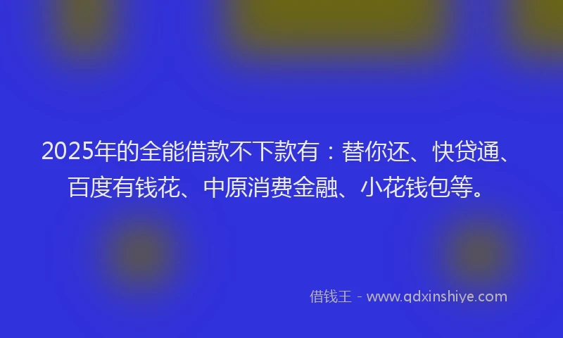 2025年的全能借款不下款有：替你还、快贷通、百度有钱花、中原消费金融、小花钱包等。