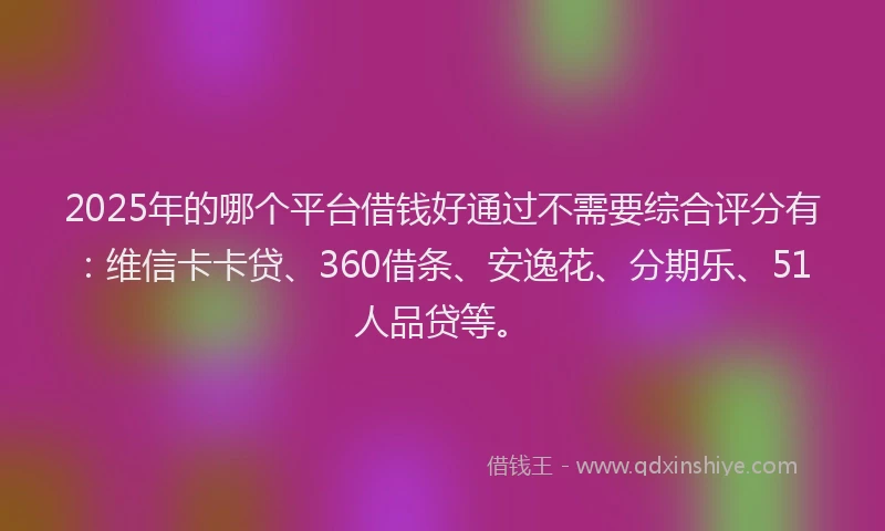 2025年的哪个平台借钱好通过不需要综合评分有：维信卡卡贷、360借条、安逸花、分期乐、51人品贷等。