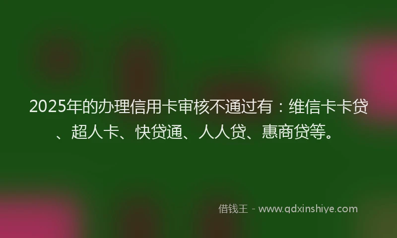 2025年的办理信用卡审核不通过有：维信卡卡贷、超人卡、快贷通、人人贷、惠商贷等。