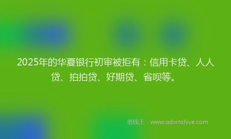 2025年的华夏银行初审被拒有：信用卡贷、人人贷、拍拍贷、好期贷、省呗等。