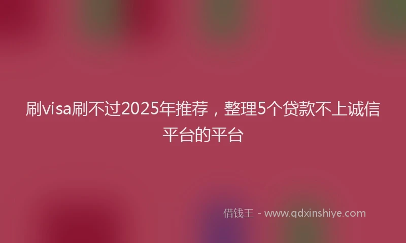 刷visa刷不过2025年推荐，整理5个贷款不上诚信平台的平台
