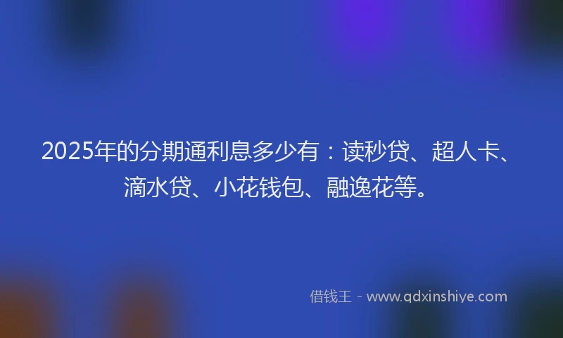 2025年的分期通利息多少有：读秒贷、超人卡、滴水贷、小花钱包、融逸花等。