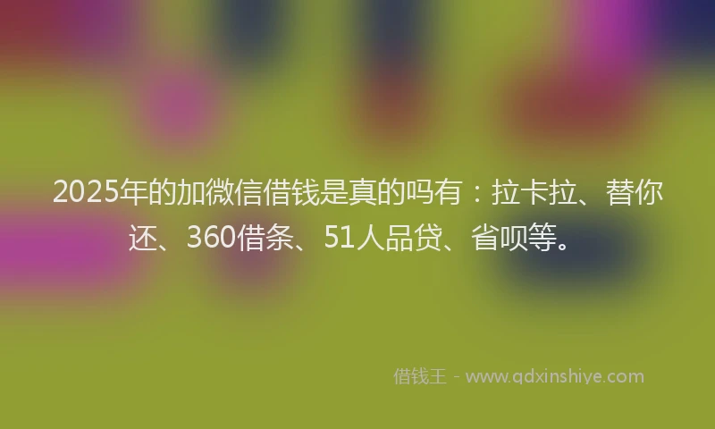 2025年的加微信借钱是真的吗有：拉卡拉、替你还、360借条、51人品贷、省呗等。