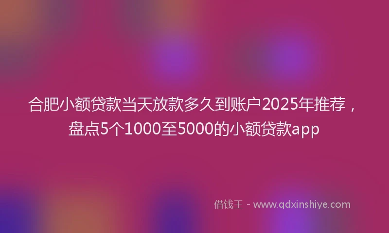 合肥小额贷款当天放款多久到账户2025年推荐，盘点5个1000至5000的小额贷款app