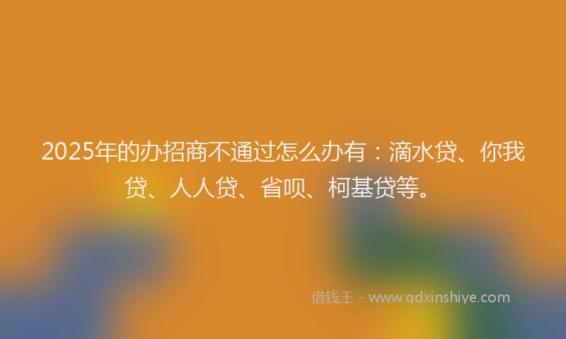 2025年的办招商不通过怎么办有：滴水贷、你我贷、人人贷、省呗、柯基贷等。