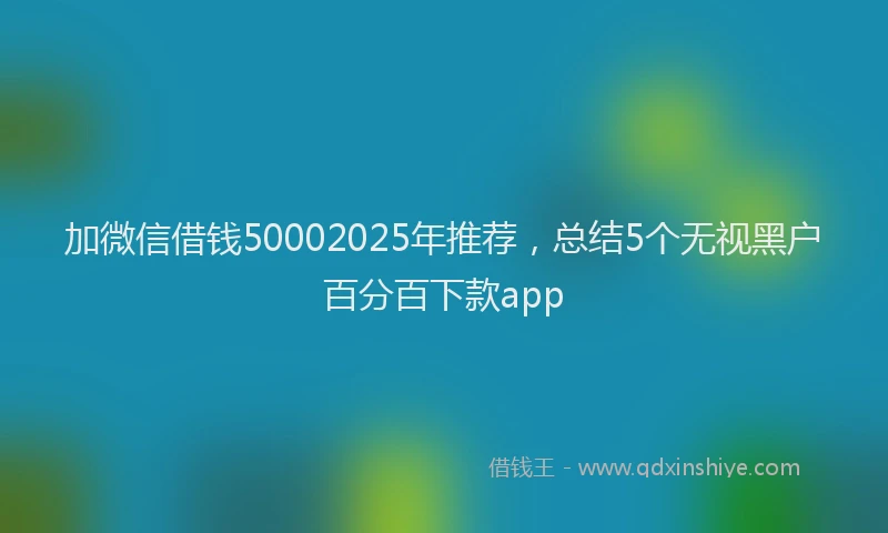加微信借钱50002025年推荐，总结5个无视黑户百分百下款app