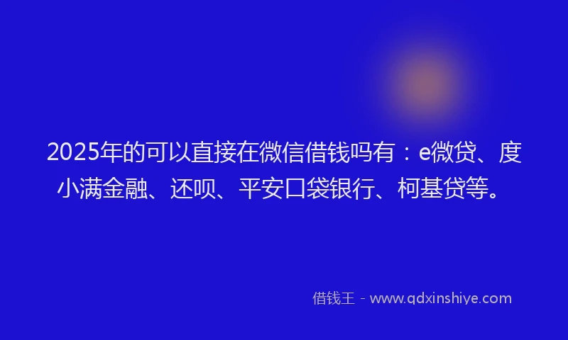 2025年的可以直接在微信借钱吗有：e微贷、度小满金融、还呗、平安口袋银行、柯基贷等。
