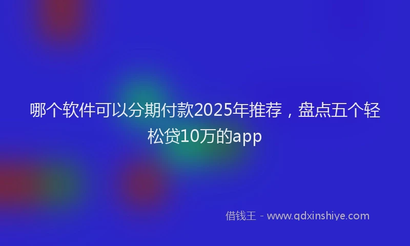 哪个软件可以分期付款2025年推荐，盘点五个轻松贷10万的app