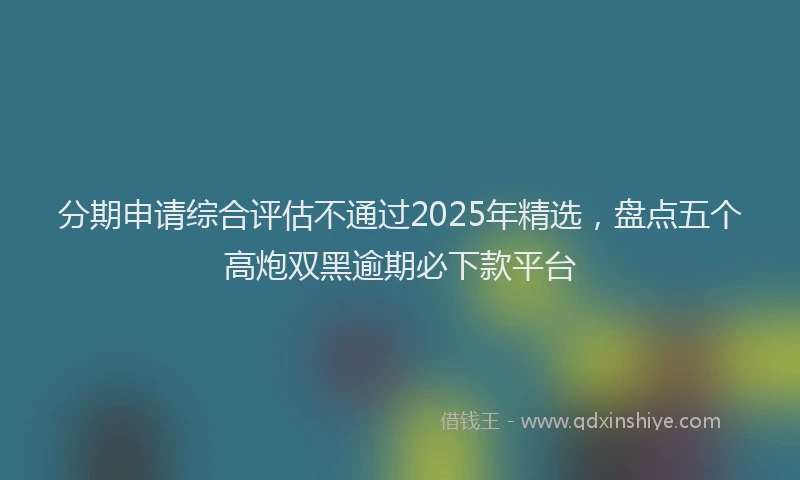分期申请综合评估不通过2025年精选，盘点五个高炮双黑逾期必下款平台