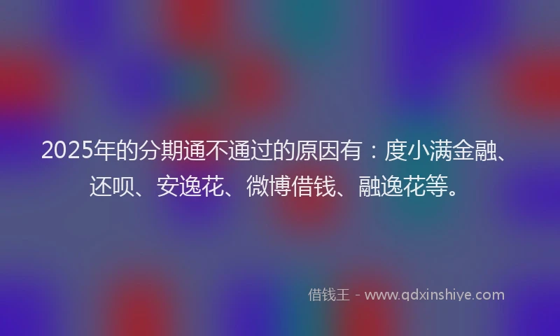 2025年的分期通不通过的原因有：度小满金融、还呗、安逸花、微博借钱、融逸花等。