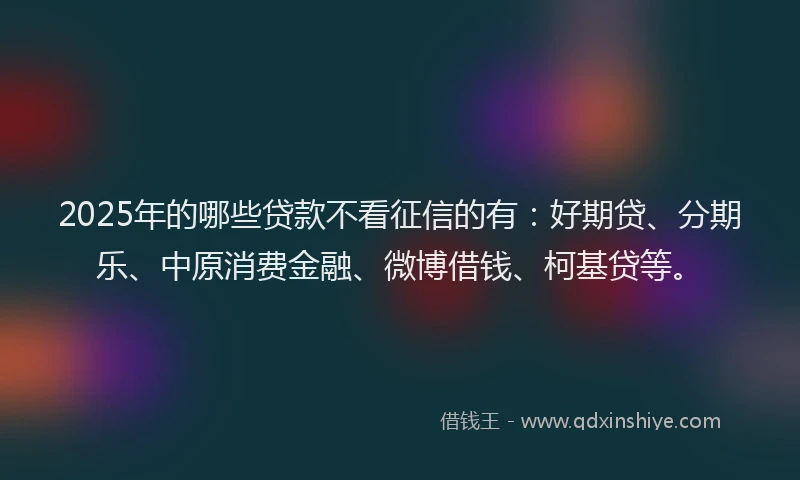 2025年的哪些贷款不看征信的有：好期贷、分期乐、中原消费金融、微博借钱、柯基贷等。