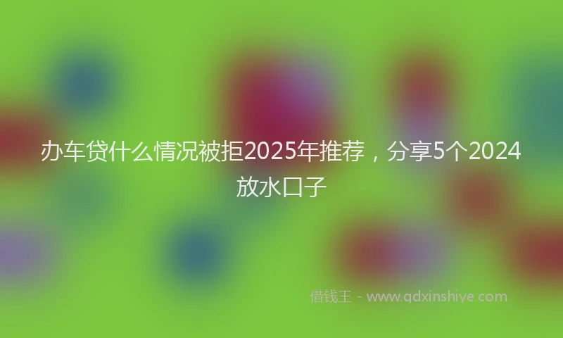 办车贷什么情况被拒2025年推荐，分享5个2024放水口子