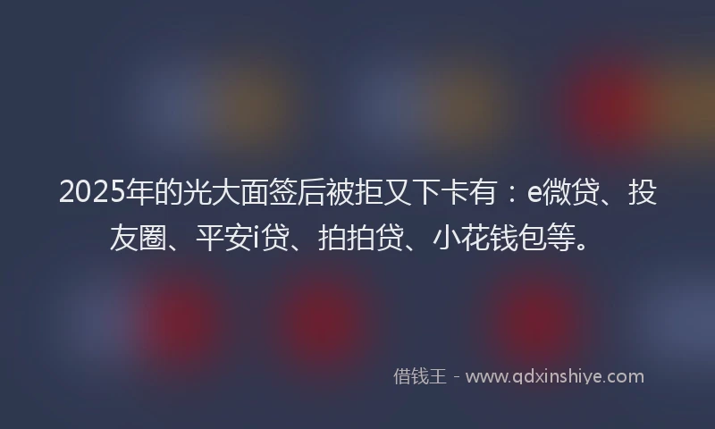 2025年的光大面签后被拒又下卡有：e微贷、投友圈、平安i贷、拍拍贷、小花钱包等。