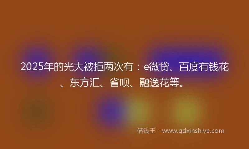 2025年的光大被拒两次有：e微贷、百度有钱花、东方汇、省呗、融逸花等。