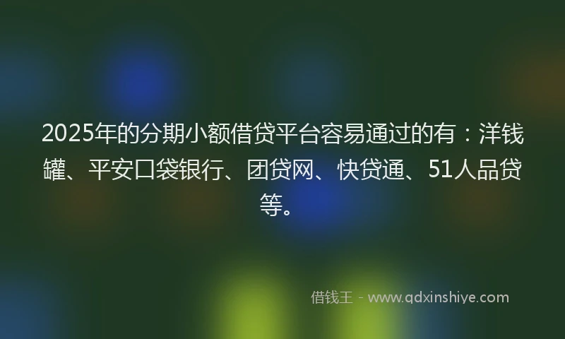 2025年的分期小额借贷平台容易通过的有：洋钱罐、平安口袋银行、团贷网、快贷通、51人品贷等。
