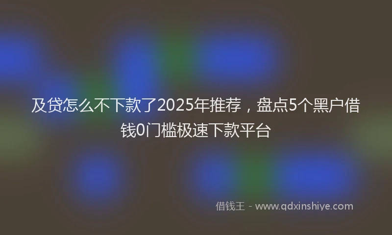 及贷怎么不下款了2025年推荐，盘点5个黑户借钱0门槛极速下款平台