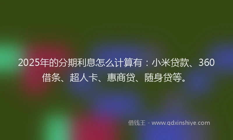 2025年的分期利息怎么计算有：小米贷款、360借条、超人卡、惠商贷、随身贷等。