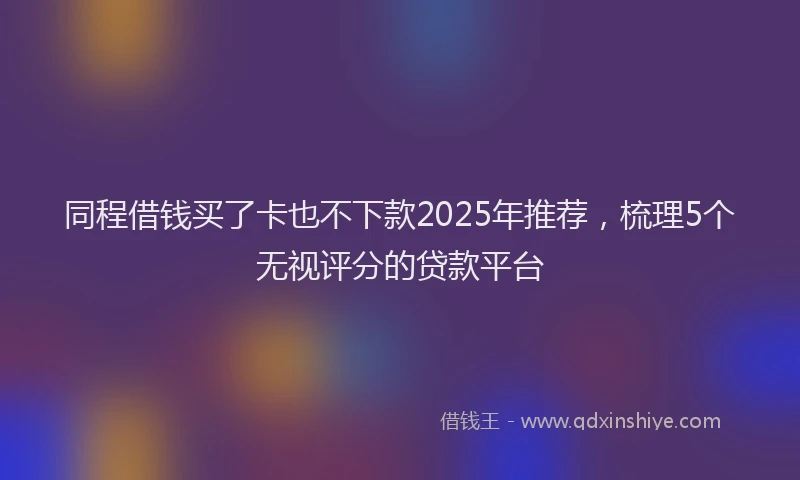 同程借钱买了卡也不下款2025年推荐，梳理5个无视评分的贷款平台