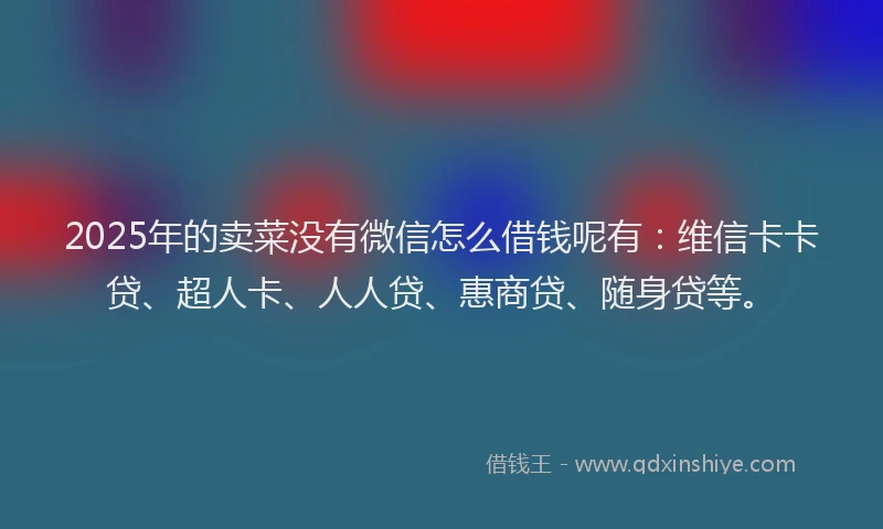 2025年的卖菜没有微信怎么借钱呢有：维信卡卡贷、超人卡、人人贷、惠商贷、随身贷等。