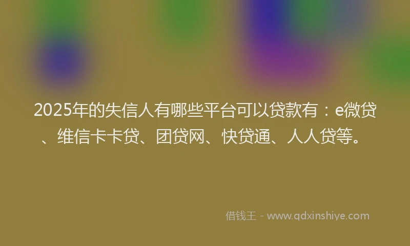 2025年的失信人有哪些平台可以贷款有：e微贷、维信卡卡贷、团贷网、快贷通、人人贷等。
