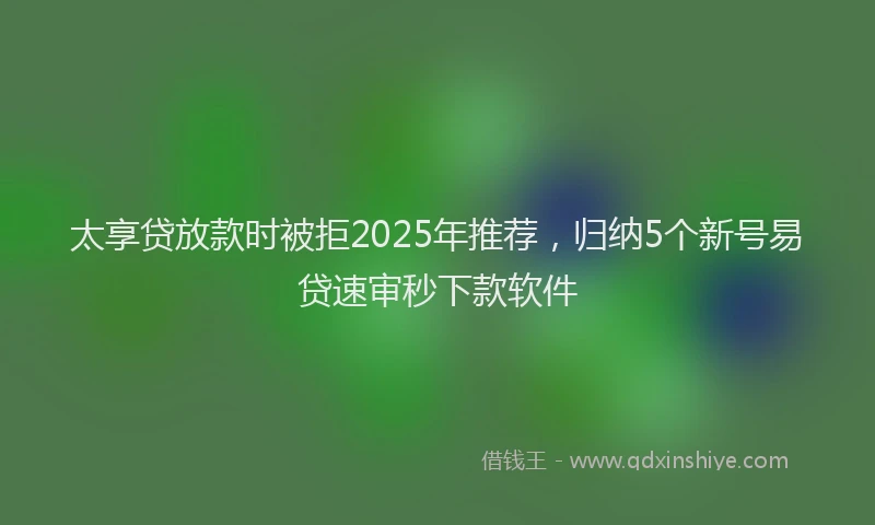太享贷放款时被拒2025年推荐，归纳5个新号易贷速审秒下款软件