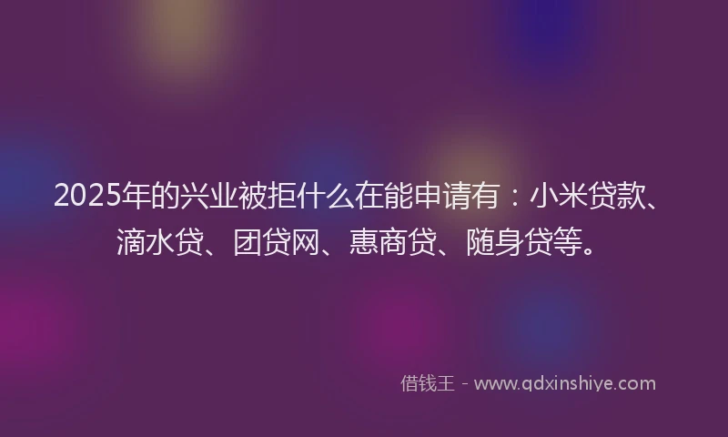 2025年的兴业被拒什么在能申请有：小米贷款、滴水贷、团贷网、惠商贷、随身贷等。