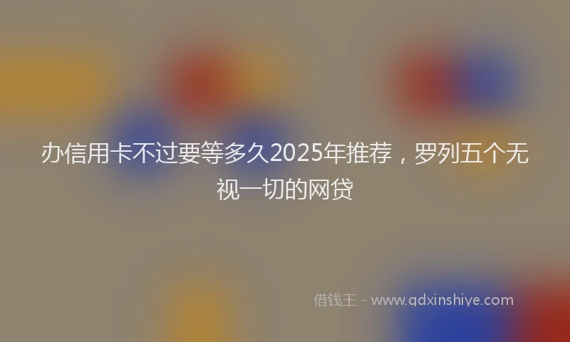 办信用卡不过要等多久2025年推荐，罗列五个无视一切的网贷