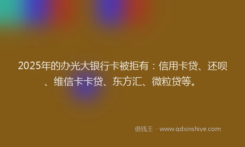 2025年的办光大银行卡被拒有：信用卡贷、还呗、维信卡卡贷、东方汇、微粒贷等。